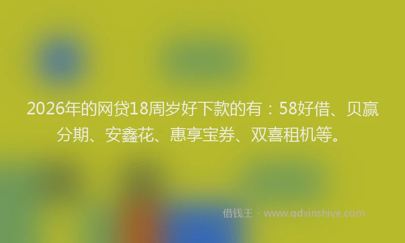 2026年的网贷18周岁好下款的有：58好借、贝赢分期、安鑫花、惠享宝券、双喜租机等。