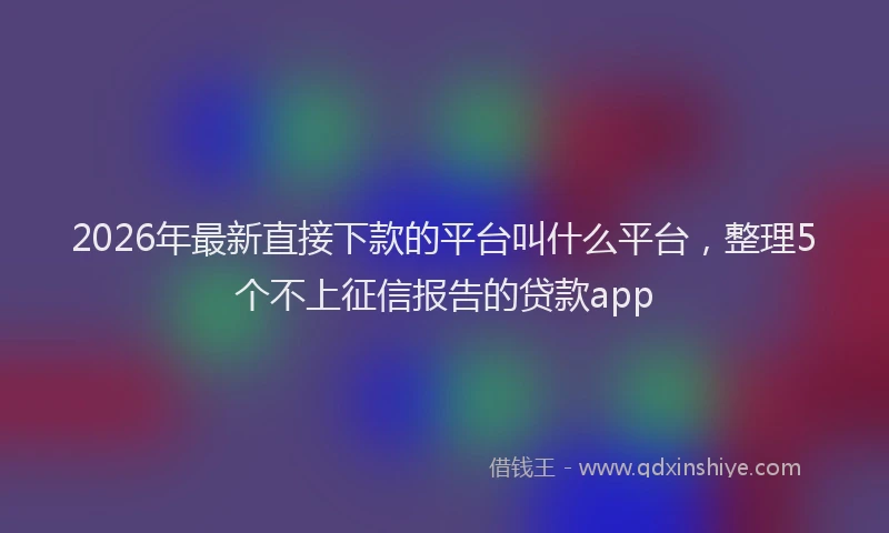 2026年最新直接下款的平台叫什么平台，整理5个不上征信报告的贷款app