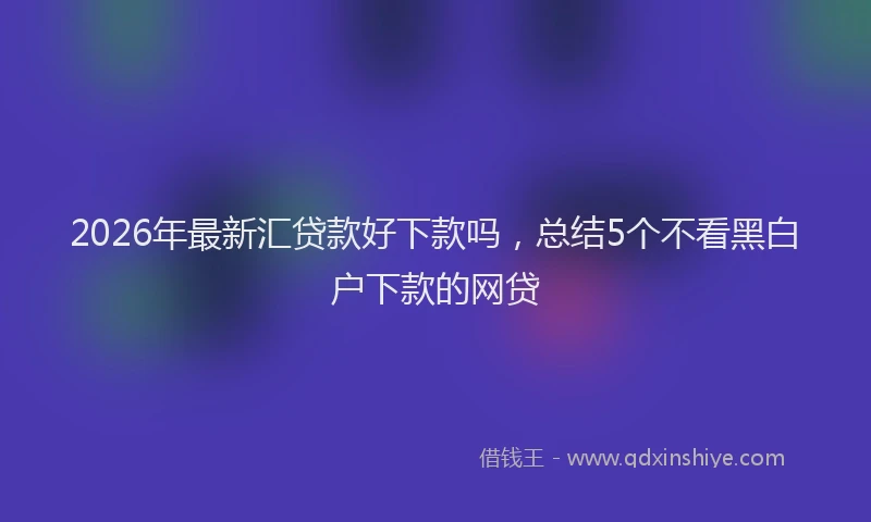 2026年最新汇贷款好下款吗，总结5个不看黑白户下款的网贷