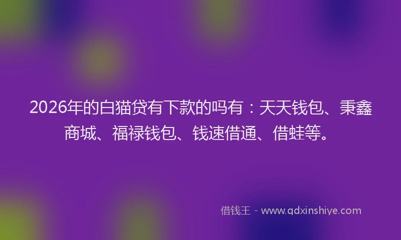 2026年的白猫贷有下款的吗有：天天钱包、秉鑫商城、福禄钱包、钱速借通、借蛙等。