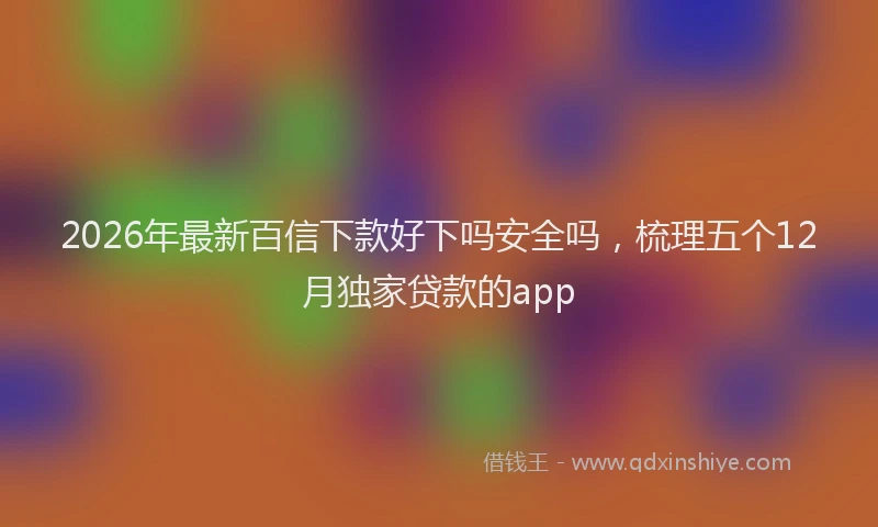 2026年最新百信下款好下吗安全吗，梳理五个12月独家贷款的app