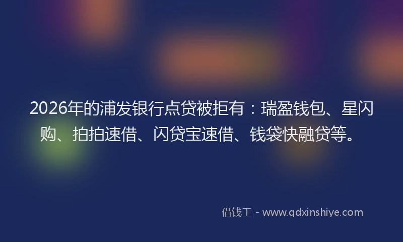 2026年的浦发银行点贷被拒有：瑞盈钱包、星闪购、拍拍速借、闪贷宝速借、钱袋快融贷等。