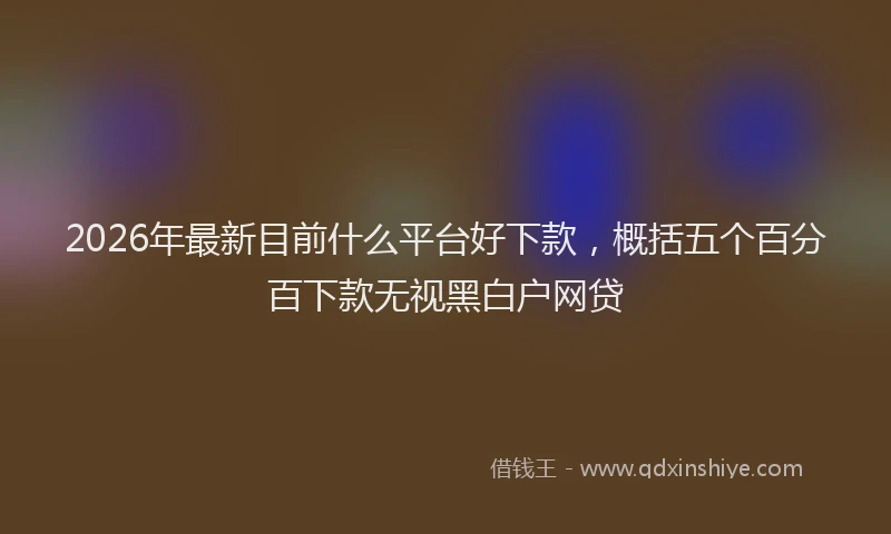 2026年最新目前什么平台好下款，概括五个百分百下款无视黑白户网贷