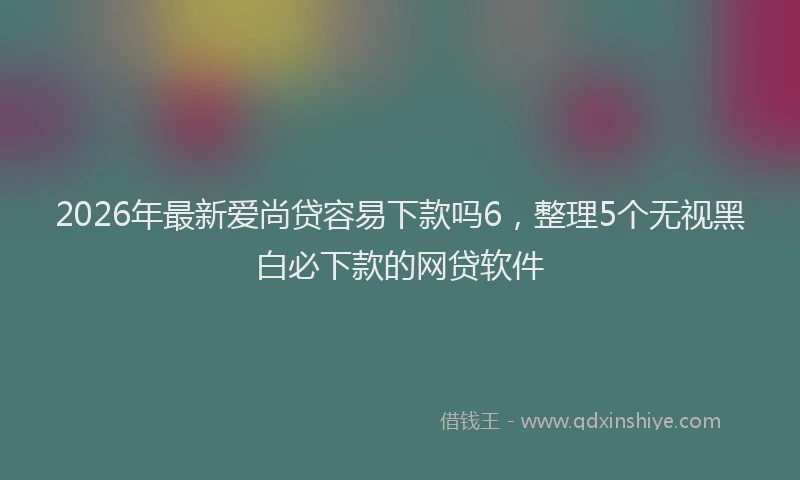 2026年最新爱尚贷容易下款吗6，整理5个无视黑白必下款的网贷软件