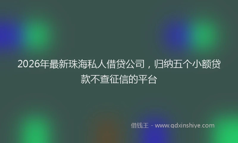 2026年最新珠海私人借贷公司，归纳五个小额贷款不查征信的平台