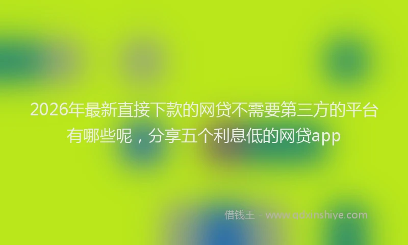 2026年最新直接下款的网贷不需要第三方的平台有哪些呢，分享五个利息低的网贷app