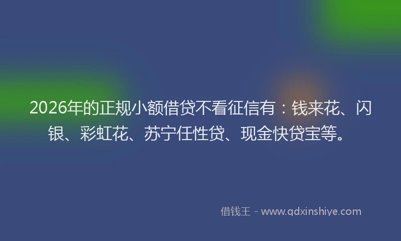 2026年的正规小额借贷不看征信有：钱来花、闪银、彩虹花、苏宁任性贷、现金快贷宝等。