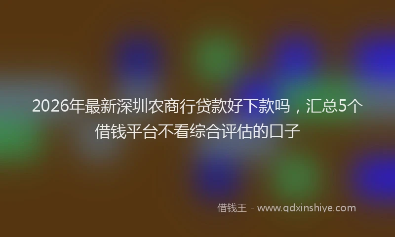 2026年最新深圳农商行贷款好下款吗，汇总5个借钱平台不看综合评估的口子