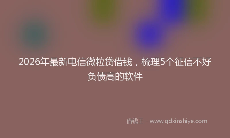 2026年最新电信微粒贷借钱，梳理5个征信不好负债高的软件