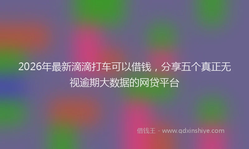 2026年最新滴滴打车可以借钱，分享五个真正无视逾期大数据的网贷平台