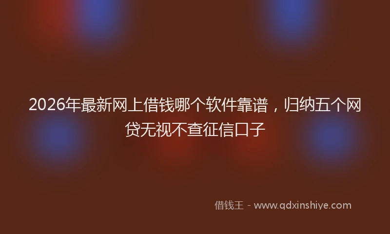 2026年最新网上借钱哪个软件靠谱，归纳五个网贷无视不查征信口子