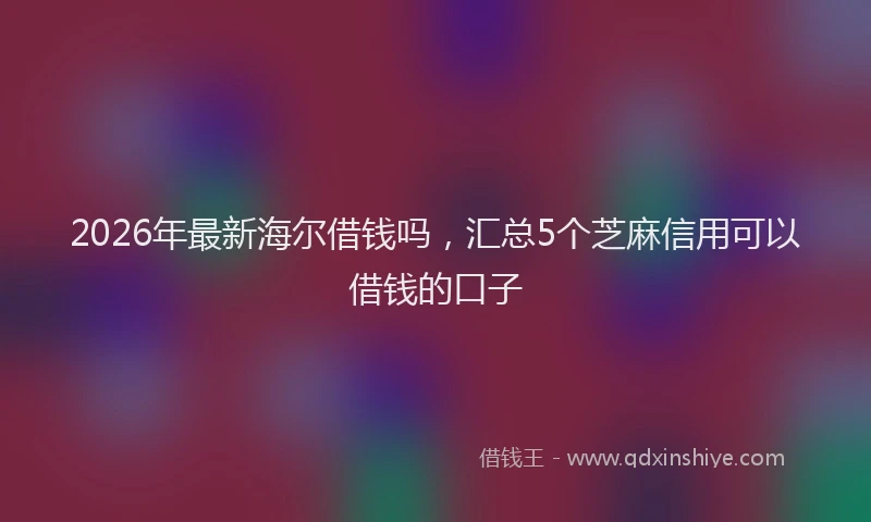 2026年最新海尔借钱吗，汇总5个芝麻信用可以借钱的口子