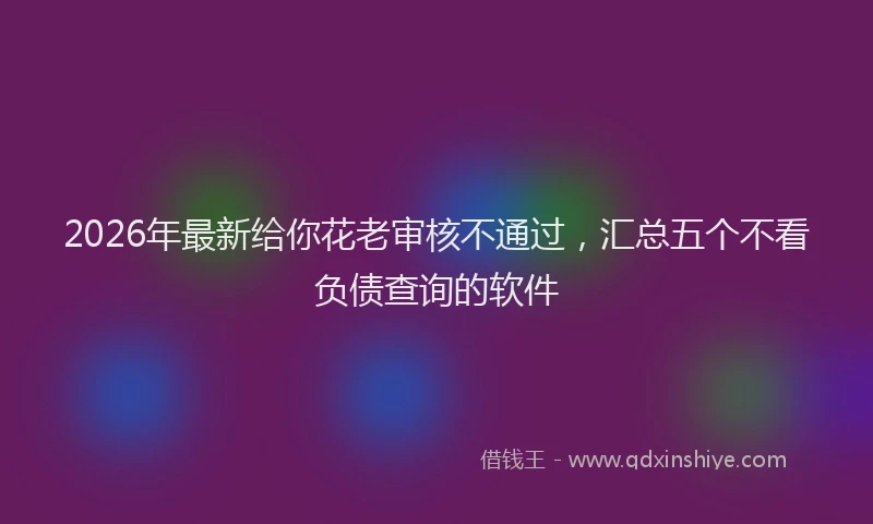 2026年最新给你花老审核不通过，汇总五个不看负债查询的软件