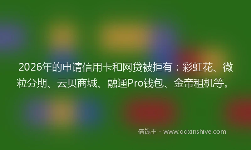 2026年的申请信用卡和网贷被拒有：彩虹花、微粒分期、云贝商城、融通Pro钱包、金帝租机等。