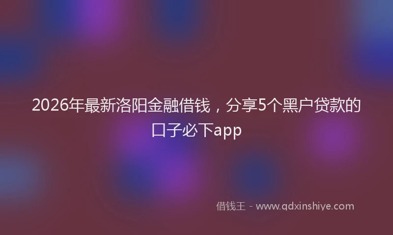 2026年最新洛阳金融借钱，分享5个黑户贷款的口子必下app