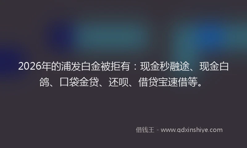 2026年的浦发白金被拒有：现金秒融途、现金白鸽、口袋金贷、还呗、借贷宝速借等。