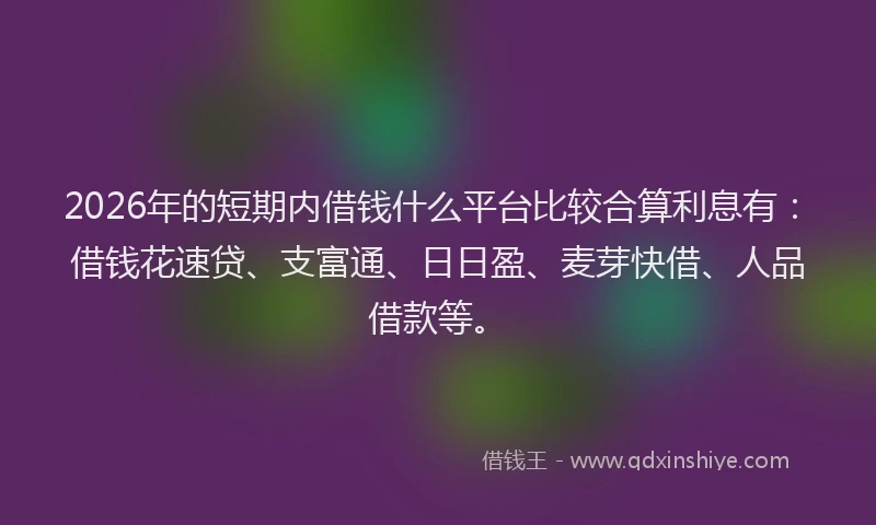 2026年的短期内借钱什么平台比较合算利息有：借钱花速贷、支富通、日日盈、麦芽快借、人品借款等。