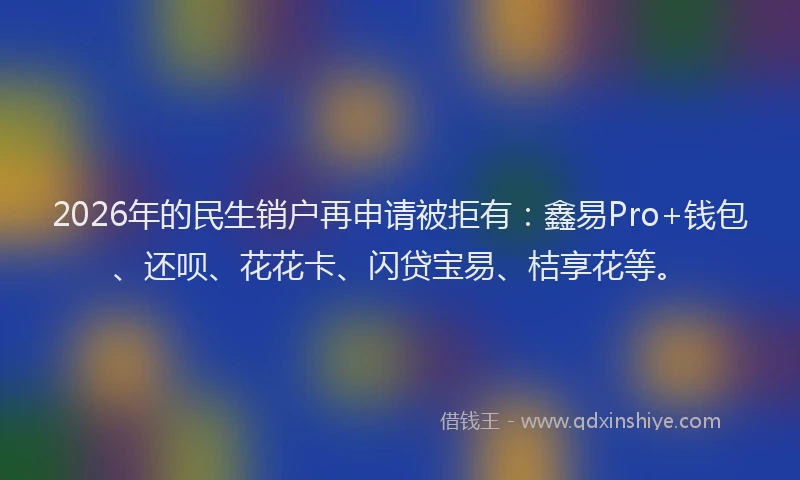2026年的民生销户再申请被拒有：鑫易Pro+钱包、还呗、花花卡、闪贷宝易、桔享花等。