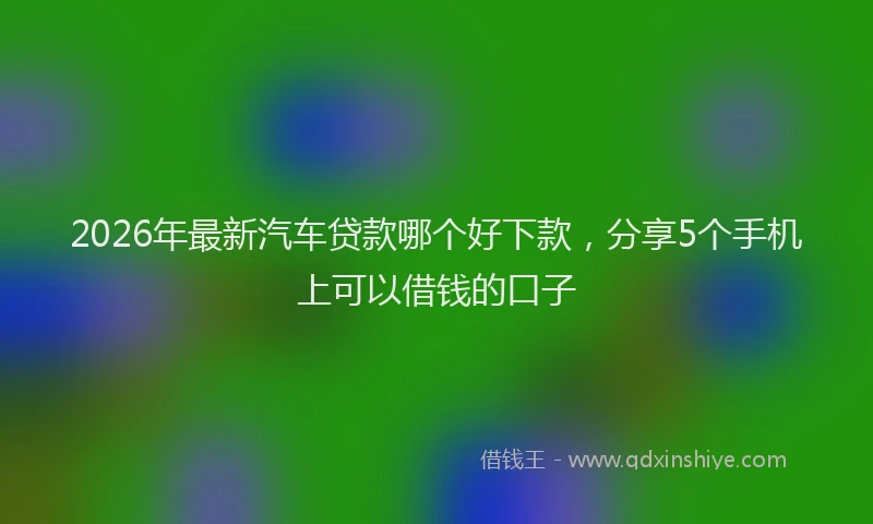 2026年最新汽车贷款哪个好下款，分享5个手机上可以借钱的口子