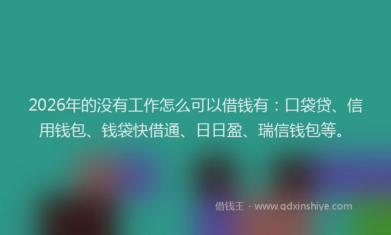 2026年的没有工作怎么可以借钱有：口袋贷、信用钱包、钱袋快借通、日日盈、瑞信钱包等。