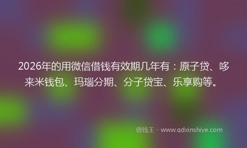 2026年的用微信借钱有效期几年有：原子贷、哆来米钱包、玛瑙分期、分子贷宝、乐享购等。