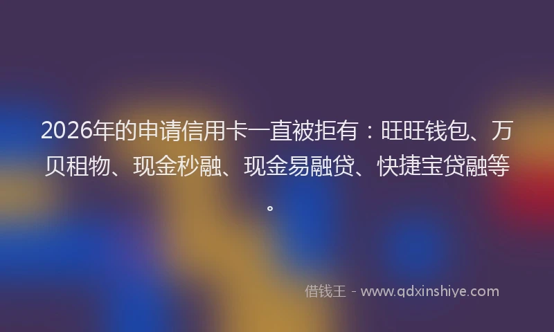 2026年的申请信用卡一直被拒有：旺旺钱包、万贝租物、现金秒融、现金易融贷、快捷宝贷融等。