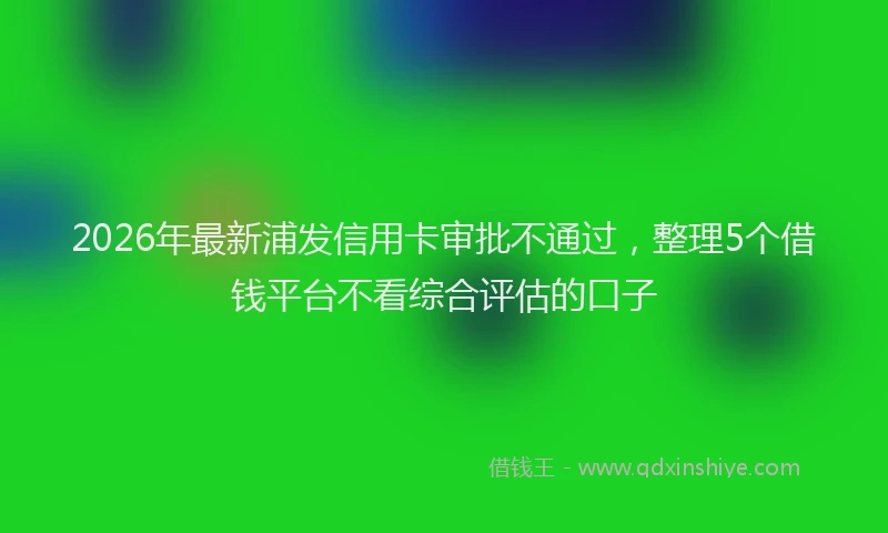 2026年最新浦发信用卡审批不通过，整理5个借钱平台不看综合评估的口子