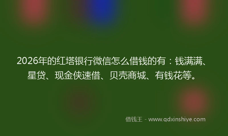 2026年的红塔银行微信怎么借钱的有：钱满满、星贷、现金侠速借、贝壳商城、有钱花等。