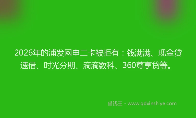2026年的浦发网申二卡被拒有：钱满满、现金贷速借、时光分期、滴滴数科、360尊享贷等。