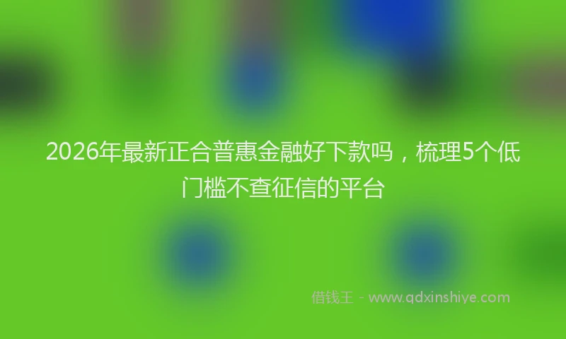2026年最新正合普惠金融好下款吗，梳理5个低门槛不查征信的平台