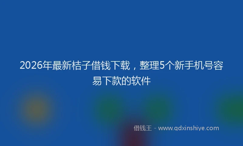 2026年最新桔子借钱下载，整理5个新手机号容易下款的软件
