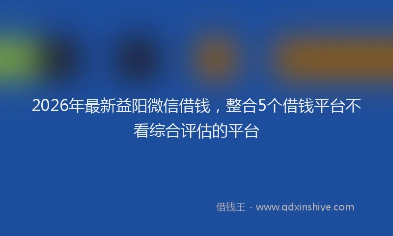 2026年最新益阳微信借钱，整合5个借钱平台不看综合评估的平台