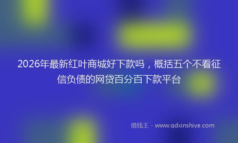 2026年最新红叶商城好下款吗，概括五个不看征信负债的网贷百分百下款平台