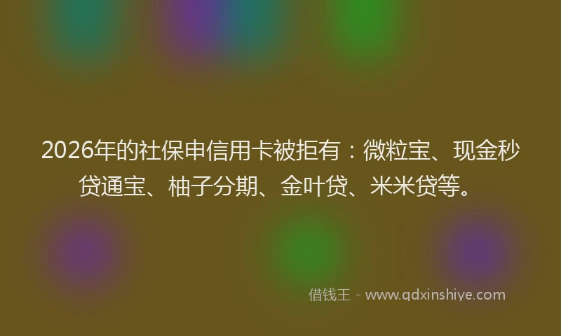 2026年的社保申信用卡被拒有：微粒宝、现金秒贷通宝、柚子分期、金叶贷、米米贷等。