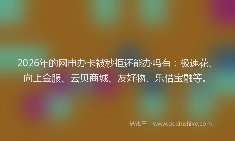 2026年的网申办卡被秒拒还能办吗有：极速花、向上金服、云贝商城、友好物、乐借宝融等。