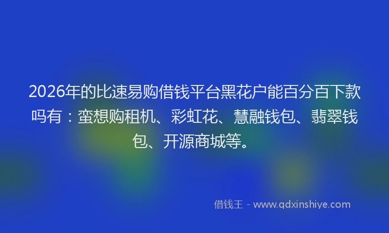 2026年的比速易购借钱平台黑花户能百分百下款吗有：蛮想购租机、彩虹花、慧融钱包、翡翠钱包、开源商城等。