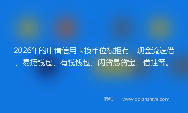 2026年的申请信用卡换单位被拒有：现金流速借、易捷钱包、有钱钱包、闪贷易贷宝、借蛙等。