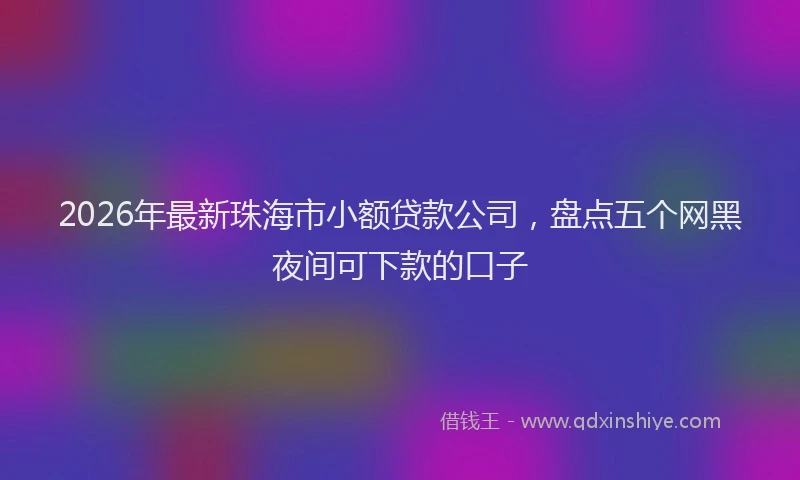 2026年最新珠海市小额贷款公司，盘点五个网黑夜间可下款的口子