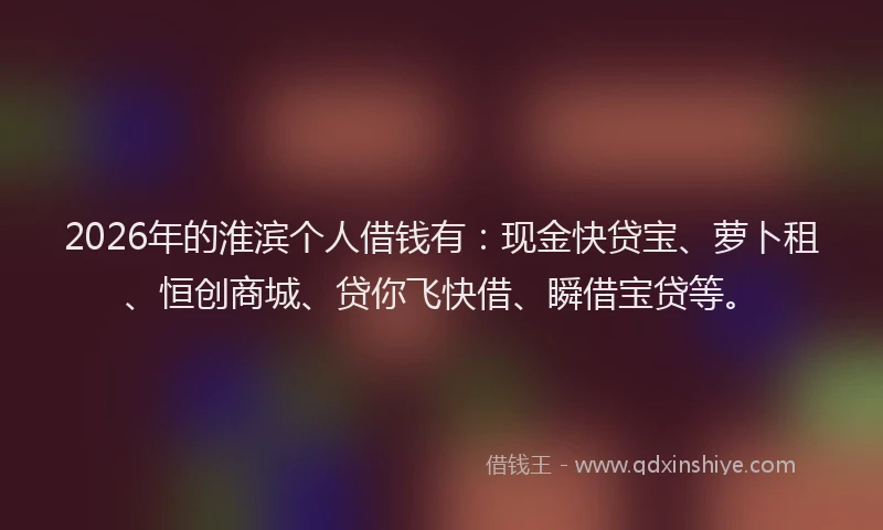 2026年的淮滨个人借钱有：现金快贷宝、萝卜租、恒创商城、贷你飞快借、瞬借宝贷等。