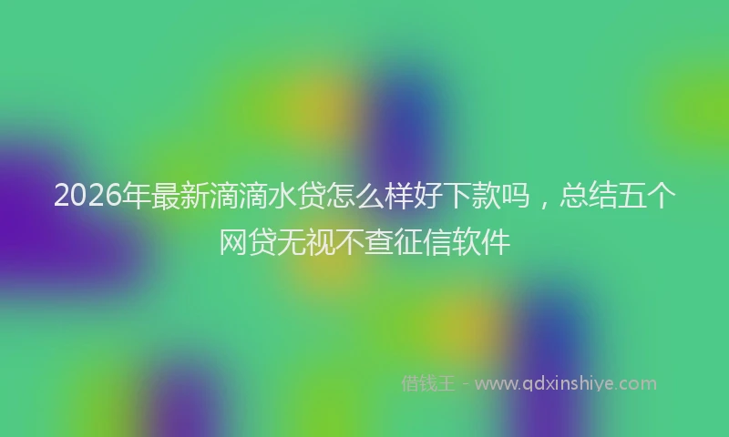 2026年最新滴滴水贷怎么样好下款吗，总结五个网贷无视不查征信软件