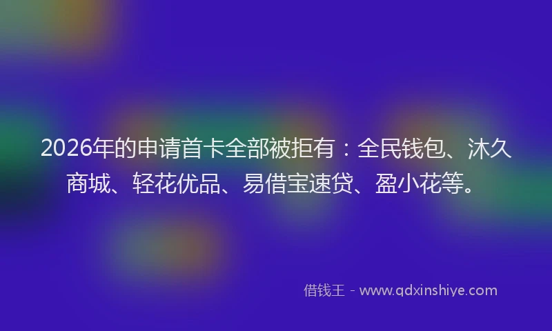 2026年的申请首卡全部被拒有：全民钱包、沐久商城、轻花优品、易借宝速贷、盈小花等。