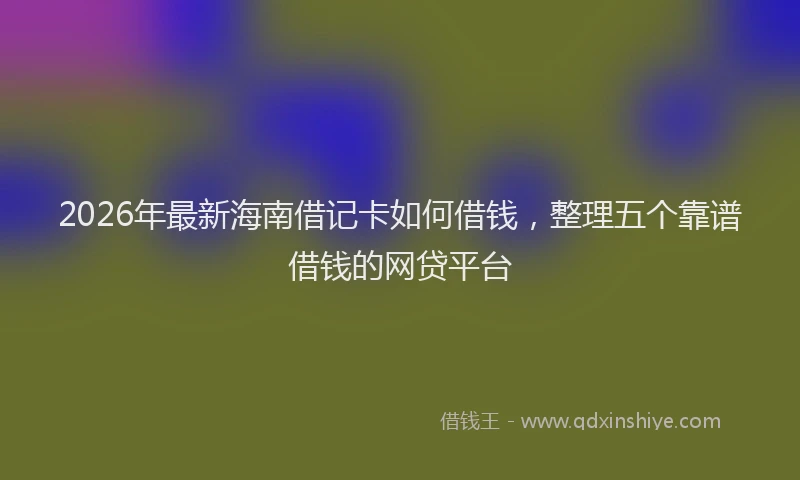 2026年最新海南借记卡如何借钱，整理五个靠谱借钱的网贷平台