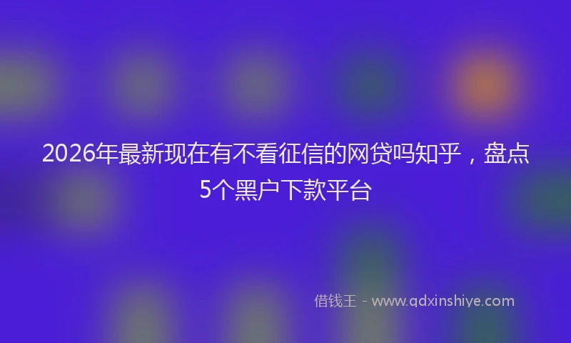 2026年最新现在有不看征信的网贷吗知乎，盘点5个黑户下款平台