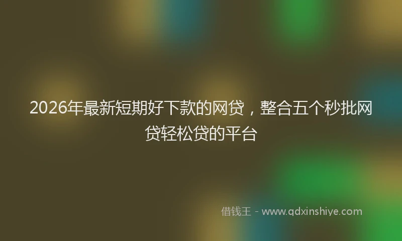 2026年最新短期好下款的网贷，整合五个秒批网贷轻松贷的平台