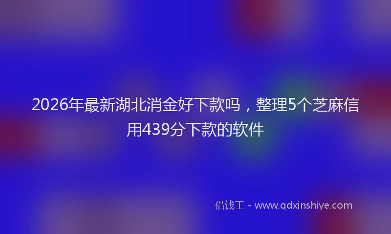 2026年最新湖北消金好下款吗，整理5个芝麻信用439分下款的软件