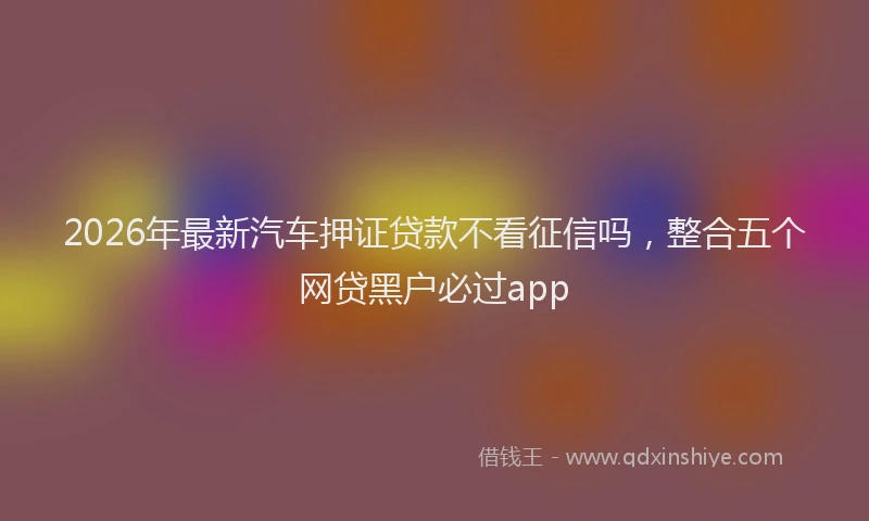 2026年最新汽车押证贷款不看征信吗，整合五个网贷黑户必过app