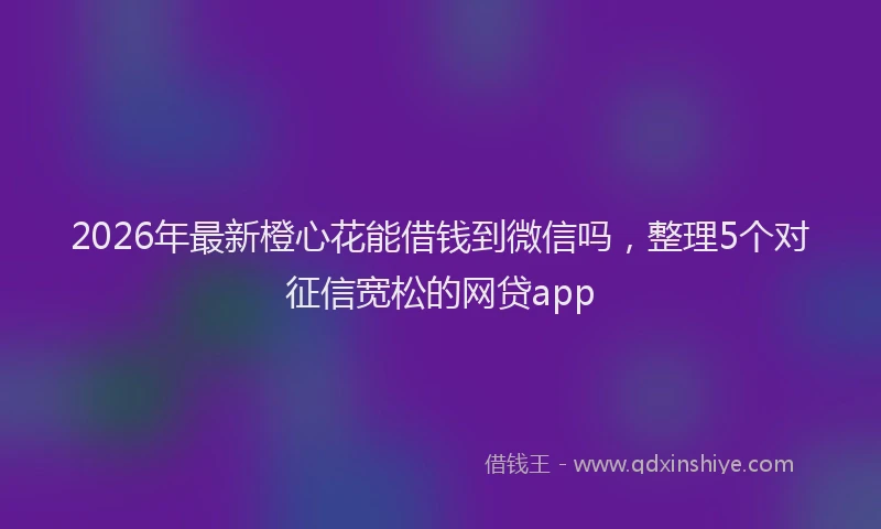 2026年最新橙心花能借钱到微信吗，整理5个对征信宽松的网贷app