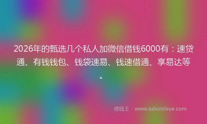 2026年的甄选几个私人加微信借钱6000有：速贷通、有钱钱包、钱袋速易、钱速借通、享易达等。