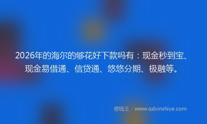 2026年的海尔的够花好下款吗有：现金秒到宝、现金易借通、信贷通、悠悠分期、极融等。
