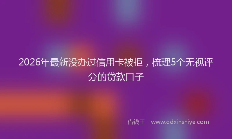 2026年最新没办过信用卡被拒，梳理5个无视评分的贷款口子